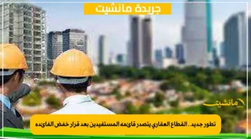 تطور جديد.. القطاع العقاري يتصدر قائمة المستفيدين بعد قرار خفض الفائدة 1